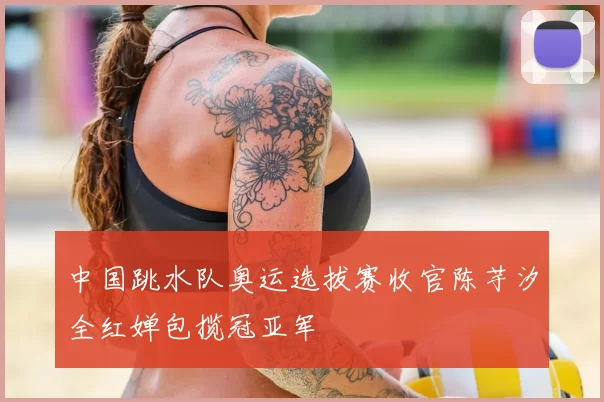 中国跳水队奥运选拔赛收官陈芋汐全红婵包揽冠亚军