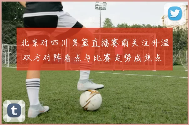 北京对四川男篮直播赛前关注升温 双方对阵看点与比赛走势成焦点