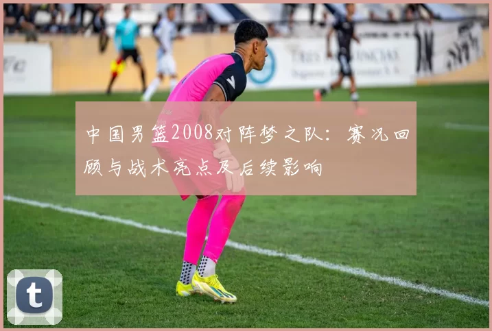 中国男篮2008对阵梦之队：赛况回顾与战术亮点及后续影响