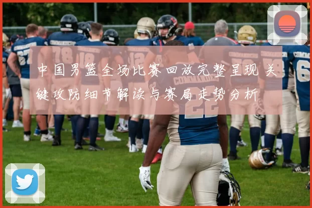 中国男篮全场比赛回放完整呈现 关键攻防细节解读与赛局走势分析