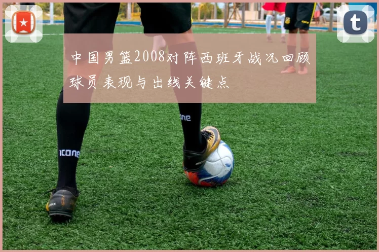 中国男篮2008对阵西班牙战况回顾球员表现与出线关键点