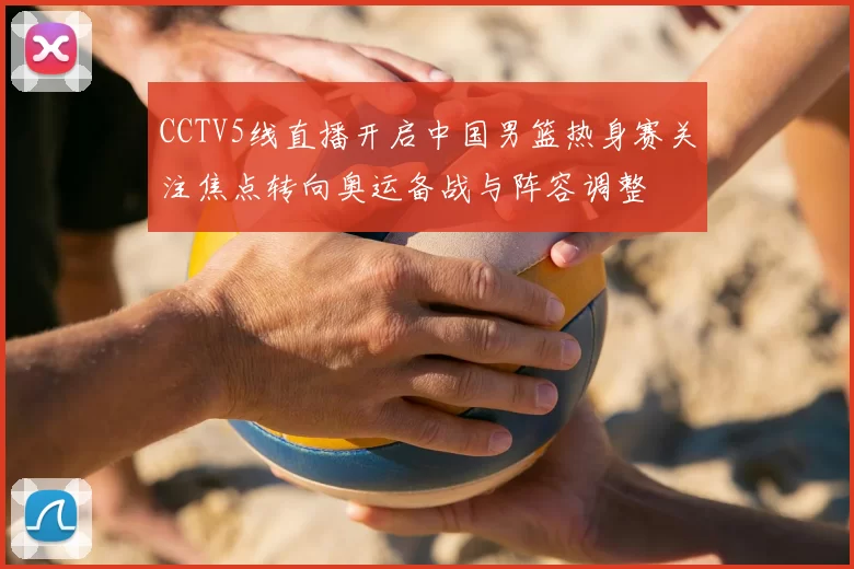 CCTV5线直播开启中国男篮热身赛关注焦点转向奥运备战与阵容调整