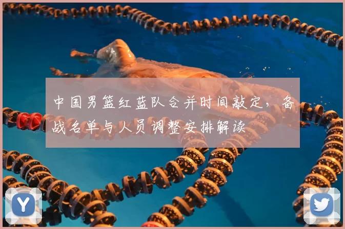 中国男篮红蓝队合并时间敲定，备战名单与人员调整安排解读