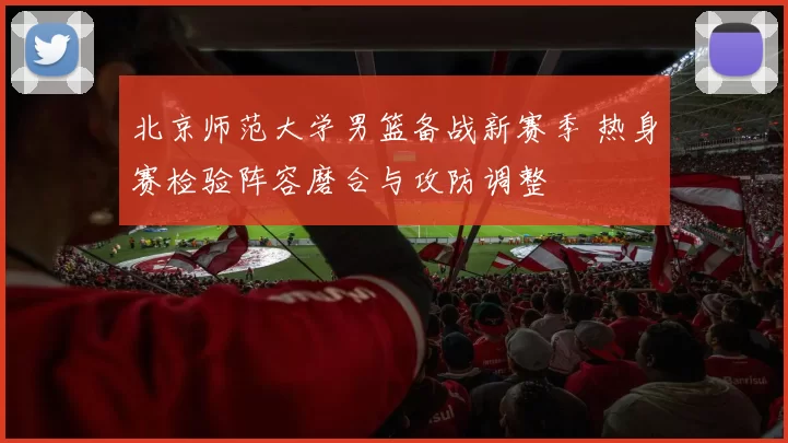 北京师范大学男篮备战新赛季 热身赛检验阵容磨合与攻防调整