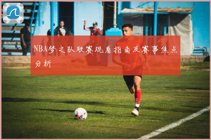 NBA梦之队联赛观看指南及赛事焦点分析