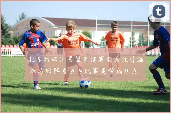 北京对四川男篮直播赛前关注升温 双方对阵看点与比赛走势成焦点