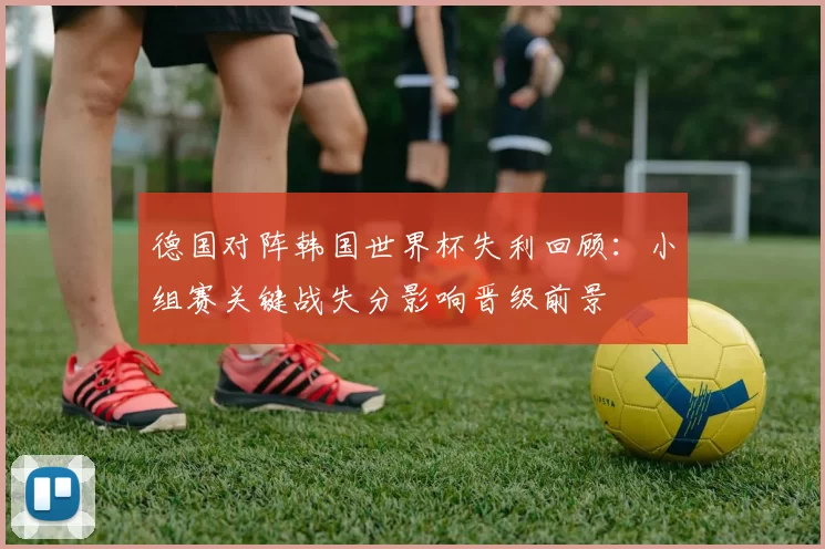德国对阵韩国世界杯失利回顾：小组赛关键战失分影响晋级前景