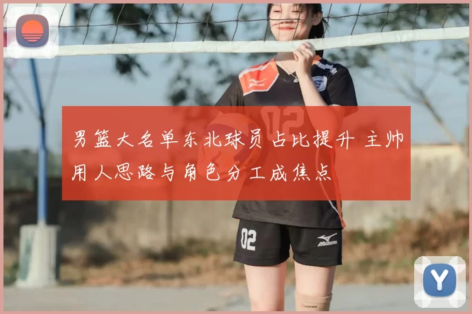 男篮大名单东北球员占比提升 主帅用人思路与角色分工成焦点