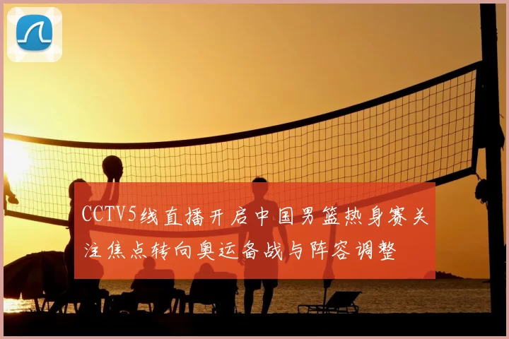 CCTV5线直播开启中国男篮热身赛关注焦点转向奥运备战与阵容调整