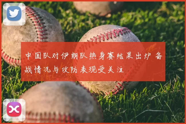 中国队对伊朗队热身赛结果出炉 备战情况与攻防表现受关注