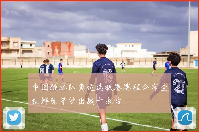 中国跳水队奥运选拔赛赛程公布全红婵陈芋汐出战十米台