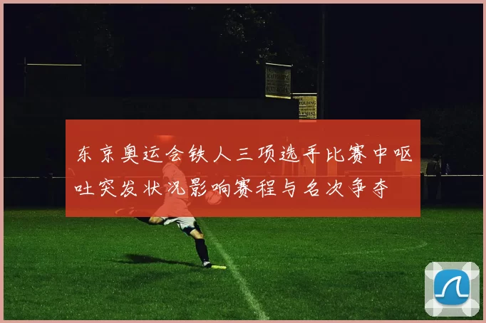 东京奥运会铁人三项选手比赛中呕吐突发状况影响赛程与名次争夺