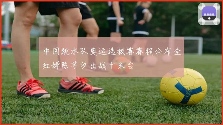 中国跳水队奥运选拔赛赛程公布全红婵陈芋汐出战十米台