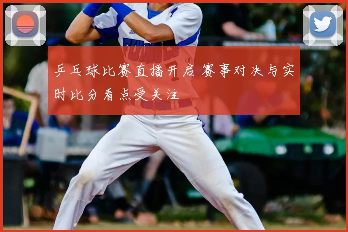 乒乓球比赛直播开启 赛事对决与实时比分看点受关注