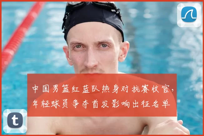 中国男篮红蓝队热身对抗赛收官，年轻球员争夺首发影响出征名单