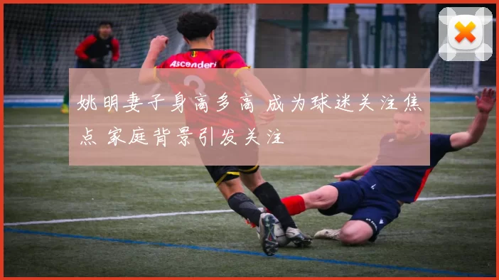 姚明妻子身高多高 成为球迷关注焦点 家庭背景引发关注