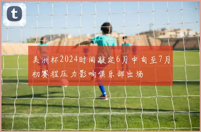 美洲杯2024时间敲定6月中旬至7月初赛程压力影响俱乐部出场