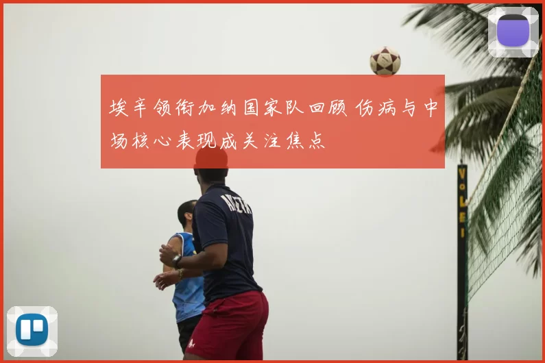埃辛领衔加纳国家队回顾 伤病与中场核心表现成关注焦点