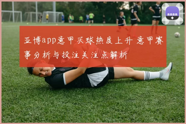 亚博app意甲买球热度上升 意甲赛事分析与投注关注点解析