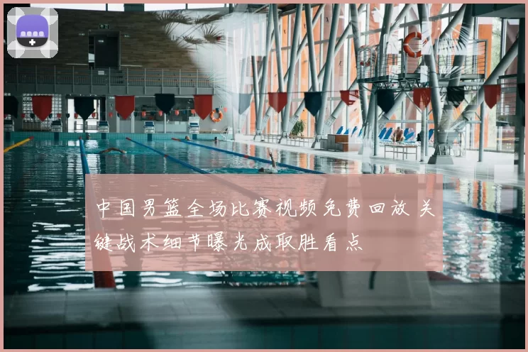 中国男篮全场比赛视频免费回放 关键战术细节曝光成取胜看点