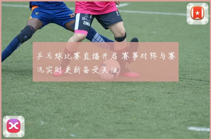 乒乓球比赛直播开启 赛事对阵与赛况实时更新备受关注