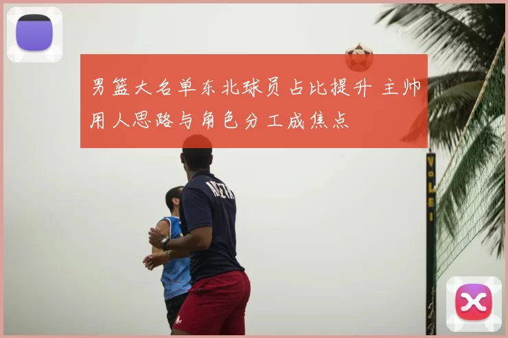 男篮大名单东北球员占比提升 主帅用人思路与角色分工成焦点