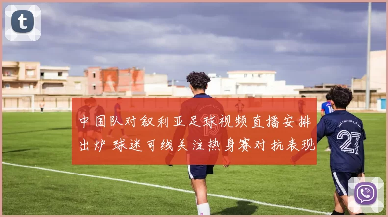 中国队对叙利亚足球视频直播安排出炉 球迷可线关注热身赛对抗表现