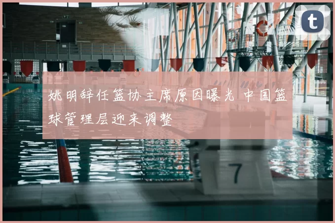 姚明辞任篮协主席原因曝光 中国篮球管理层迎来调整