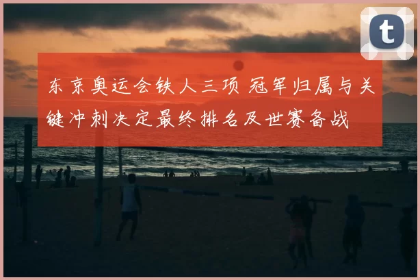 东京奥运会铁人三项 冠军归属与关键冲刺决定最终排名及世赛备战
