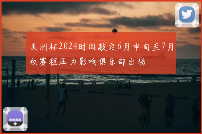 美洲杯2024时间敲定6月中旬至7月初赛程压力影响俱乐部出场