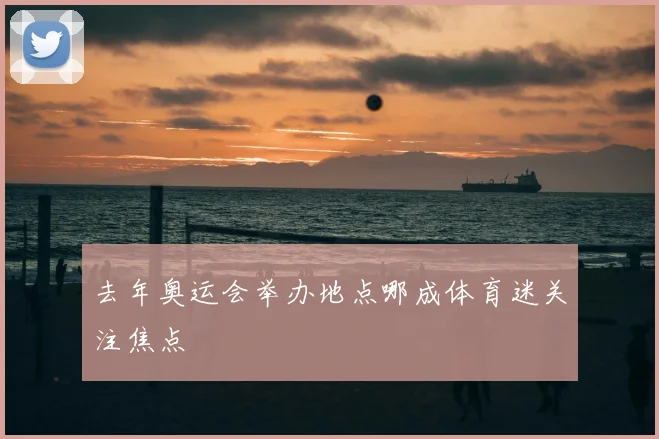 去年奥运会举办地点哪成体育迷关注焦点