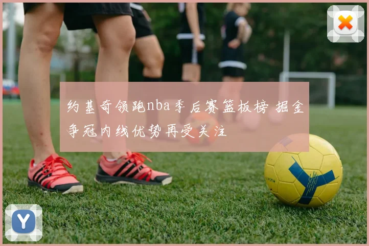 约基奇领跑nba季后赛篮板榜 掘金争冠内线优势再受关注