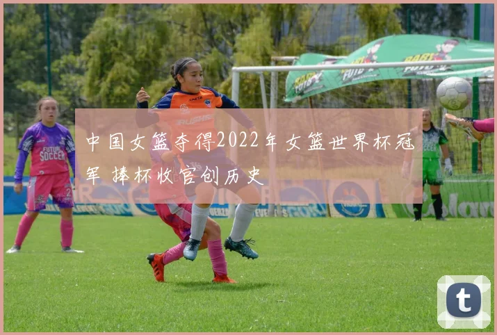 中国女篮夺得2022年女篮世界杯冠军 捧杯收官创历史