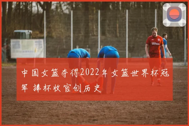 中国女篮夺得2022年女篮世界杯冠军 捧杯收官创历史